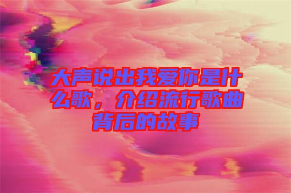 大聲說(shuō)出我愛(ài)你是什么歌，介紹流行歌曲背后的故事