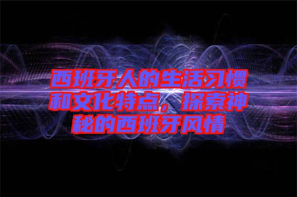 西班牙人的生活習(xí)慣和文化特點，探索神秘的西班牙風情