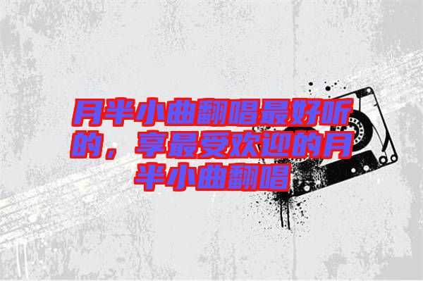 月半小曲翻唱最好聽(tīng)的，享最受歡迎的月半小曲翻唱