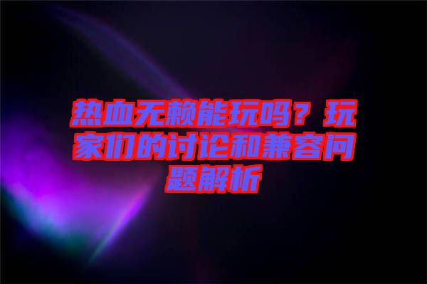 熱血無賴能玩嗎？玩家們的討論和兼容問題解析
