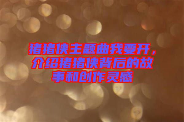 豬豬俠主題曲我要開(kāi)，介紹豬豬俠背后的故事和創(chuàng)作靈感