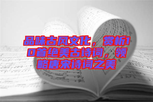 品味古風(fēng)文化，賞析10首絕美古詩詞，領(lǐng)略唐宋詩詞之美