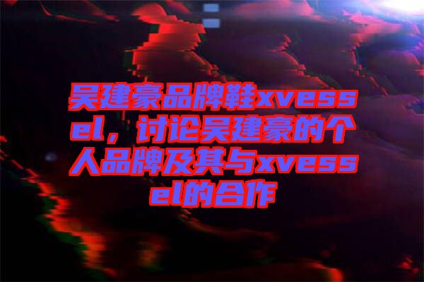 吳建豪品牌鞋xvessel，討論吳建豪的個(gè)人品牌及其與xvessel的合作
