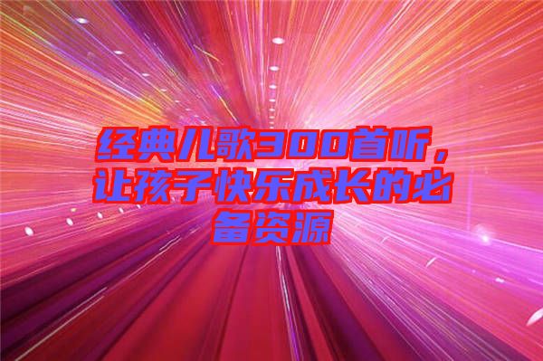 經(jīng)典兒歌300首聽，讓孩子快樂成長的必備資源