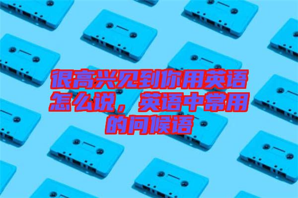 很高興見到你用英語(yǔ)怎么說，英語(yǔ)中常用的問候語(yǔ)