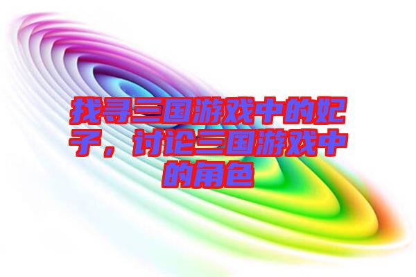 找尋三國游戲中的妃子，討論三國游戲中的角色