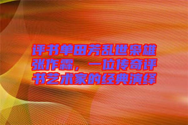 評書單田芳亂世梟雄張作霖，一位傳奇評書藝術(shù)家的經(jīng)典演繹