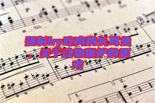 強(qiáng)制by吃肉的長耳兔，關(guān)于動物保護(hù)的思考