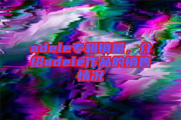 adele專輯銷量，介紹adele作品的銷售情況
