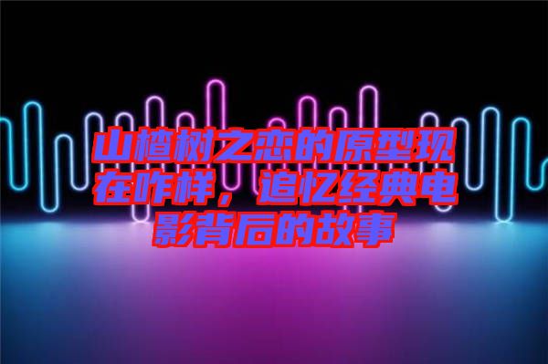 山楂樹之戀的原型現(xiàn)在咋樣，追憶經(jīng)典電影背后的故事