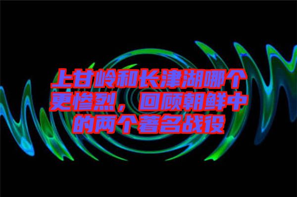 上甘嶺和長津湖哪個更慘烈，回顧朝鮮中的兩個著名戰(zhàn)役