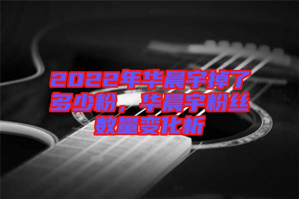 2022年華晨宇掉了多少粉，華晨宇粉絲數(shù)量變化析