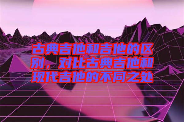 古典吉他和吉他的區(qū)別，對比古典吉他和現(xiàn)代吉他的不同之處