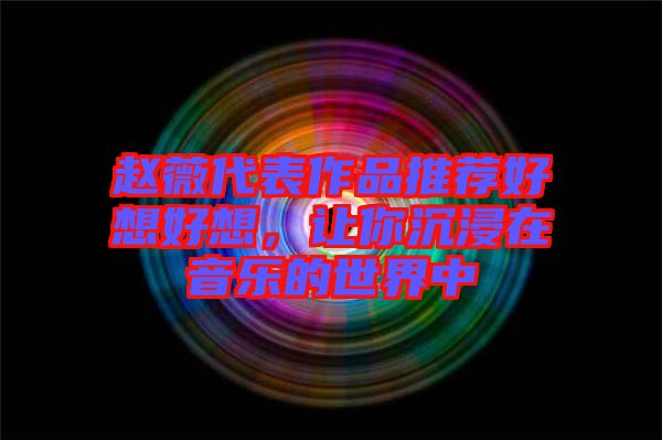 趙薇代表作品推薦好想好想，讓你沉浸在音樂的世界中