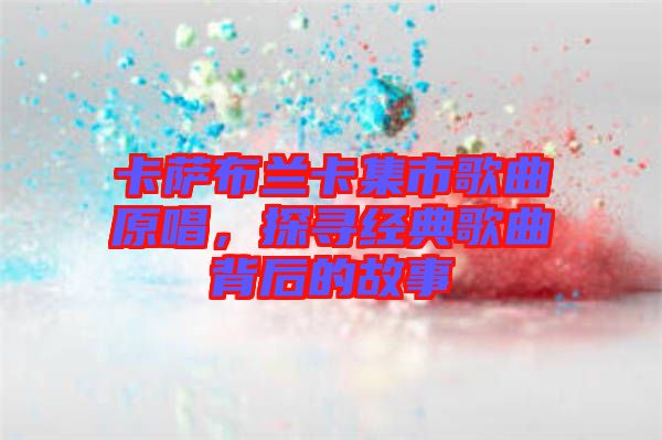 卡薩布蘭卡集市歌曲原唱，探尋經(jīng)典歌曲背后的故事