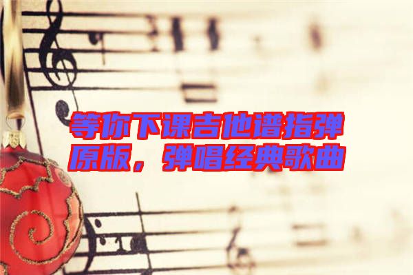 等你下課吉他譜指彈原版，彈唱經(jīng)典歌曲