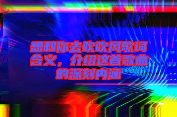 想和你去吹吹風(fēng)歌詞含義，介紹這首歌曲的深刻內(nèi)涵