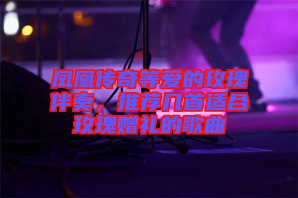鳳凰傳奇等愛的玫瑰伴奏，推薦幾首適合玫瑰贈(zèng)禮的歌曲