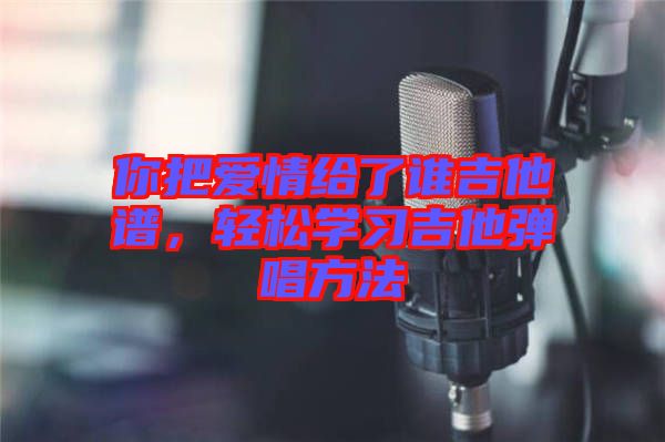 你把愛(ài)情給了誰(shuí)吉他譜，輕松學(xué)習(xí)吉他彈唱方法