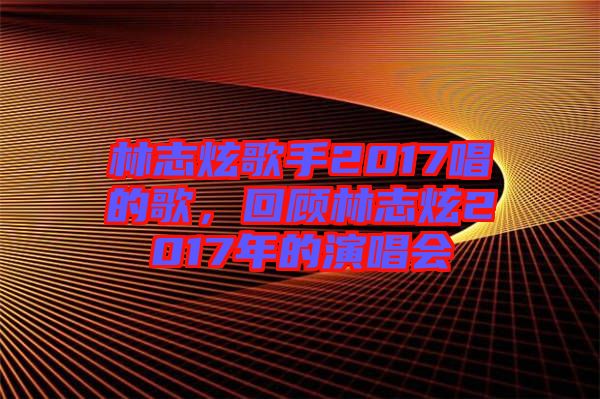 林志炫歌手2017唱的歌，回顧林志炫2017年的演唱會