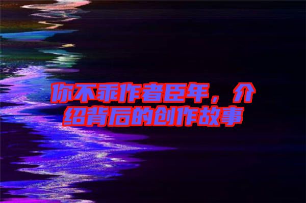 你不乖作者臣年，介紹背后的創(chuàng)作故事