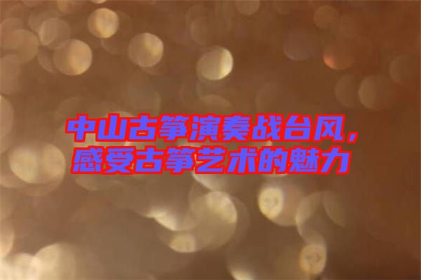 中山古箏演奏戰(zhàn)臺風(fēng)，感受古箏藝術(shù)的魅力