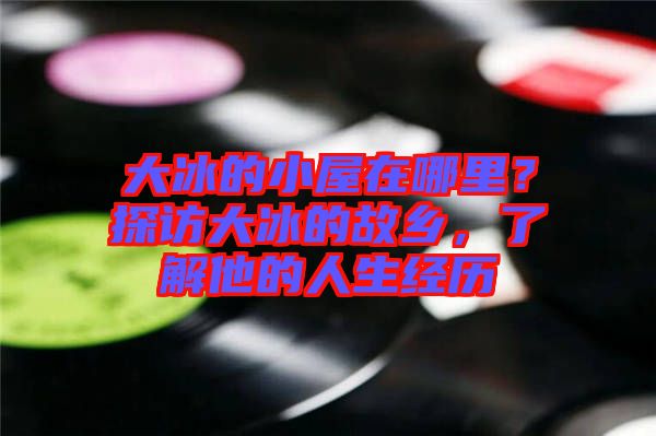大冰的小屋在哪里？探訪大冰的故鄉(xiāng)，了解他的人生經(jīng)歷