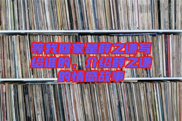 等我回家是薛之謙寫給誰的，介紹薛之謙的情感故事