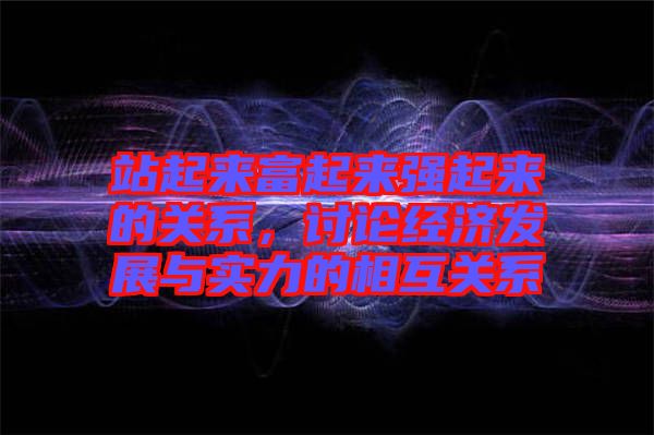 站起來富起來強起來的關系，討論經(jīng)濟發(fā)展與實力的相互關系