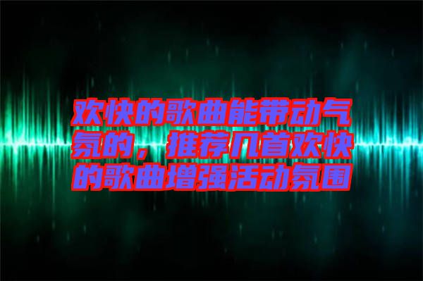 歡快的歌曲能帶動氣氛的，推薦幾首歡快的歌曲增強活動氛圍