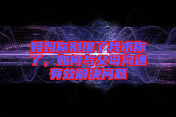 媽媽你別推了我求你了，如何與父母溝通有效解決問題