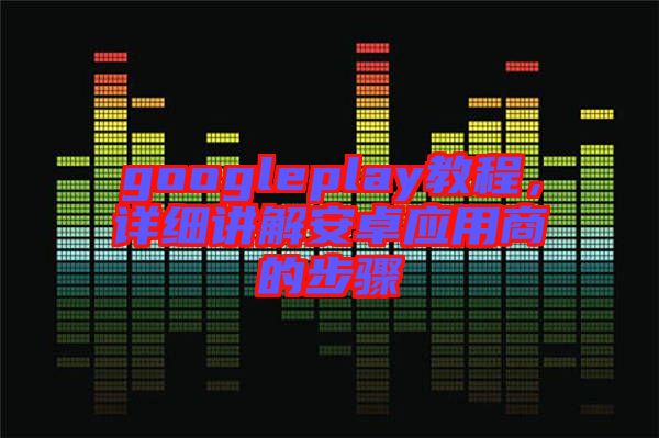 googleplay教程，詳細(xì)講解安卓應(yīng)用商的步驟