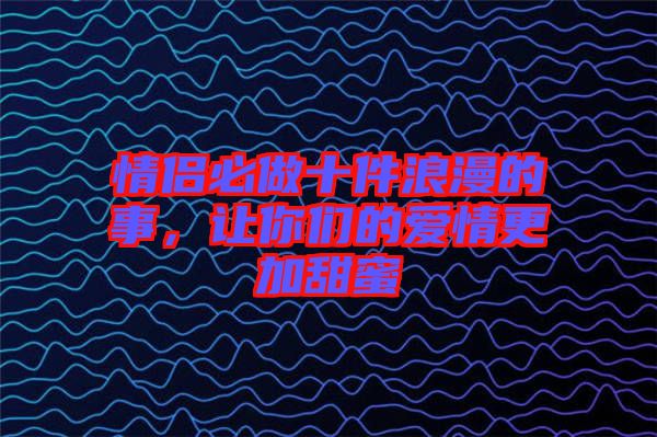 情侶必做十件浪漫的事，讓你們的愛情更加甜蜜