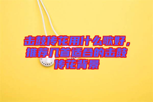 擊鼓傳花用什么歌好，推薦幾首適合的擊鼓傳花背景