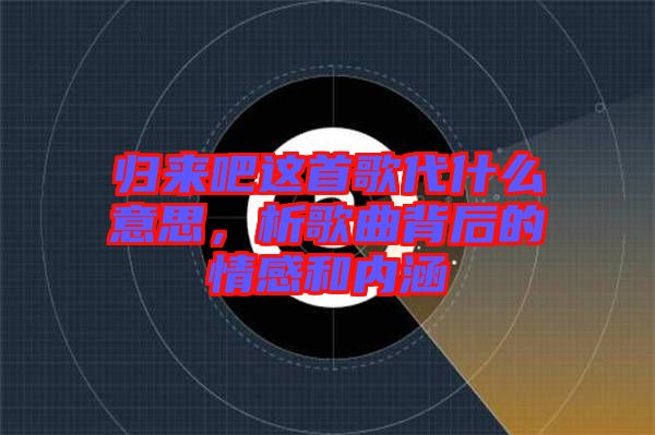 歸來吧這首歌代什么意思，析歌曲背后的情感和內涵