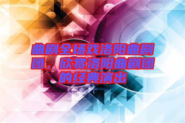 曲劇全場戲洛陽曲劇團，欣賞洛陽曲劇團的經(jīng)典演出