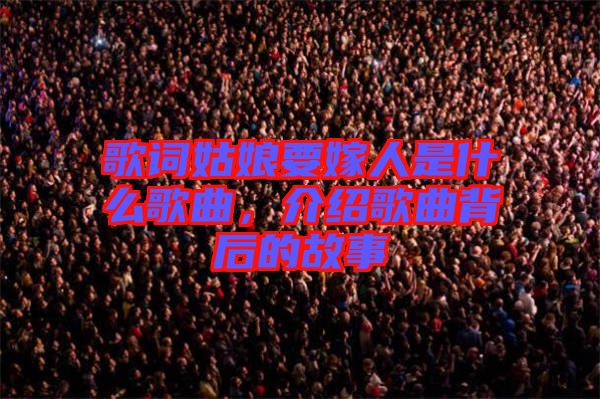 歌詞姑娘要嫁人是什么歌曲，介紹歌曲背后的故事