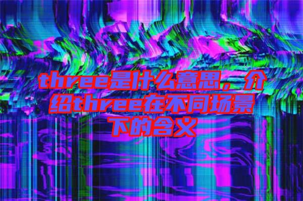 three是什么意思，介紹three在不同場景下的含義