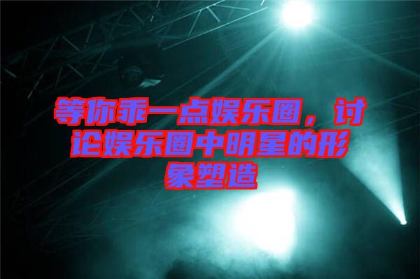 等你乖一點娛樂圈，討論娛樂圈中明星的形象塑造