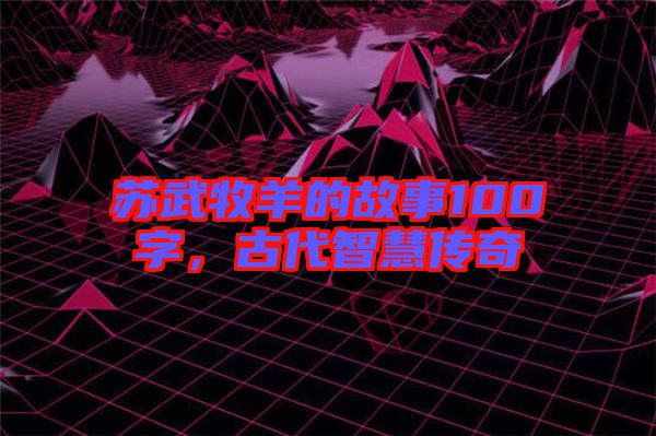 蘇武牧羊的故事100字，古代智慧傳奇