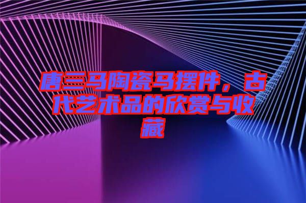 唐三馬陶瓷馬擺件，古代藝術(shù)品的欣賞與收藏