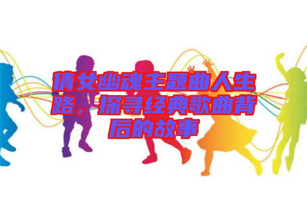 倩女幽魂主題曲人生路，探尋經(jīng)典歌曲背后的故事