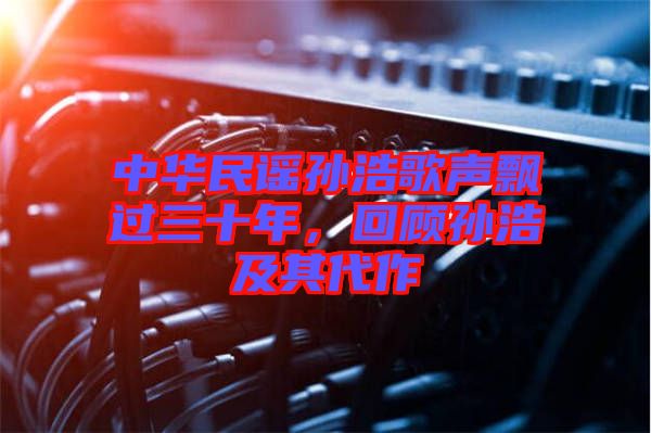 中華民謠孫浩歌聲飄過三十年，回顧孫浩及其代作