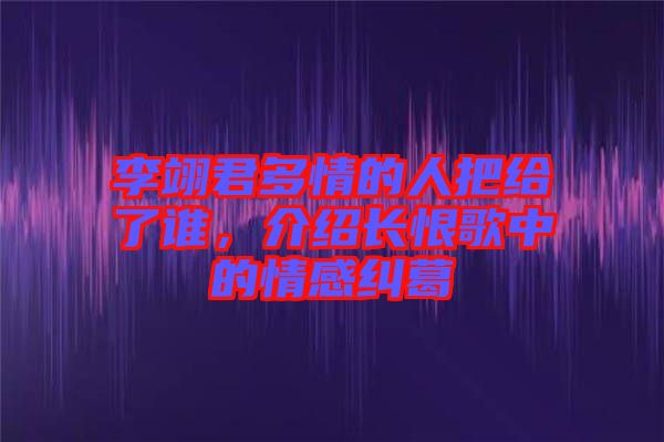 李翊君多情的人把給了誰，介紹長恨歌中的情感糾葛