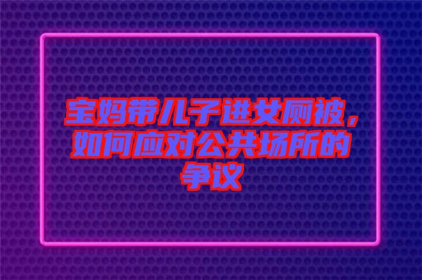 寶媽帶兒子進(jìn)女廁被，如何應(yīng)對(duì)公共場(chǎng)所的爭(zhēng)議