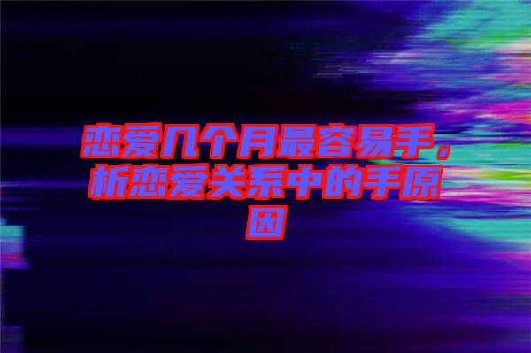 戀愛(ài)幾個(gè)月最容易手，析戀愛(ài)關(guān)系中的手原因