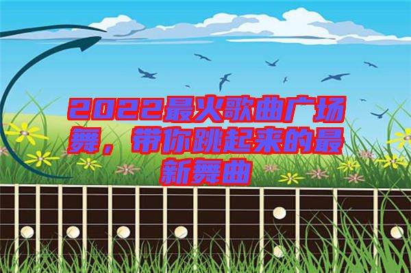 2022最火歌曲廣場舞，帶你跳起來的最新舞曲
