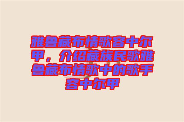 雅魯藏布情歌容中爾甲，介紹藏族民歌雅魯藏布情歌中的歌手容中爾甲