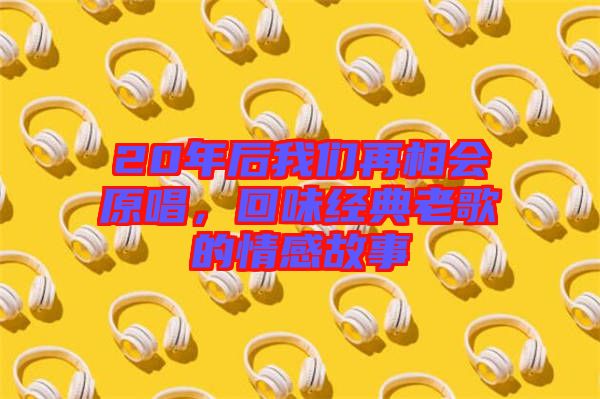20年后我們?cè)傧鄷?huì)原唱，回味經(jīng)典老歌的情感故事