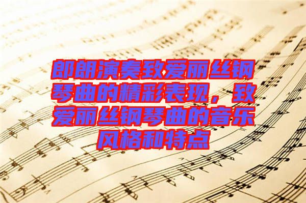 郎朗演奏致愛麗絲鋼琴曲的精彩表現(xiàn)，致愛麗絲鋼琴曲的音樂風(fēng)格和特點(diǎn)